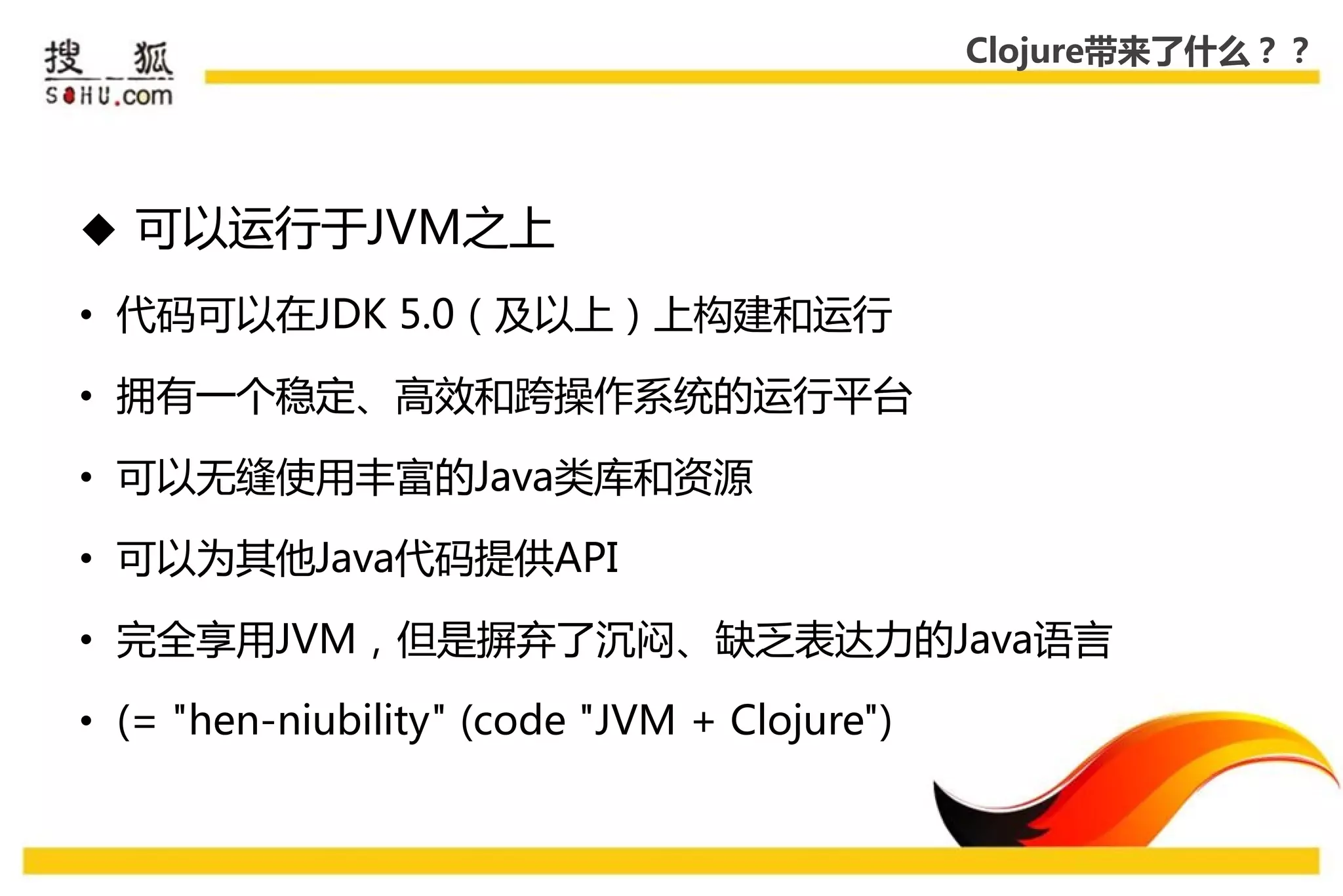Clojure带来了什么？？




 可以运行于JVM乊上

• 代码可以在JDK 5.0（及以上）上构建和运行

• 拥有一个稳定、高效和跨操作系统的运行平台

• 可以无缝使用丰富的Java类库和资源

• 可以为其他Java代码提供API

• 完全享用JVM，但是摒弃了沉闷、缺乏表达力的Java语言

• (= "hen-niubility" (code "JVM + Clojure")
 