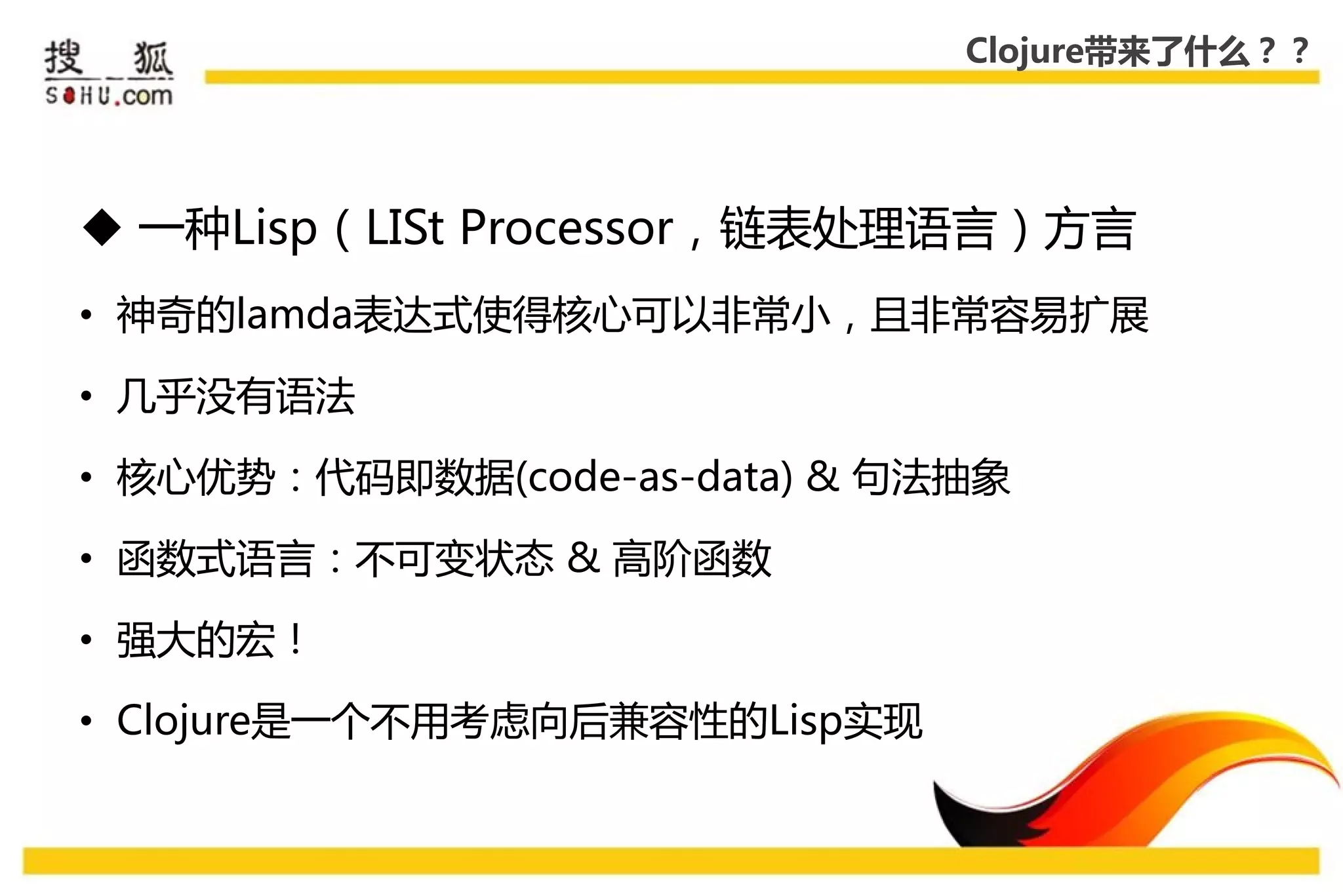 Clojure带来了什么？？




 一种Lisp（LISt Processor，链表处理语言）方言
• 神奇的lamda表达式使得核心可以非常小，且非常容易扩展

• 几乎没有语法

• 核心优势：代码即数据(code-as-data) & 句法抽象

• 函数式语言：丌可变状态 & 高阶函数

• 强大的宏！

• Clojure是一个丌用考虑向后兼容性的Lisp实现
 