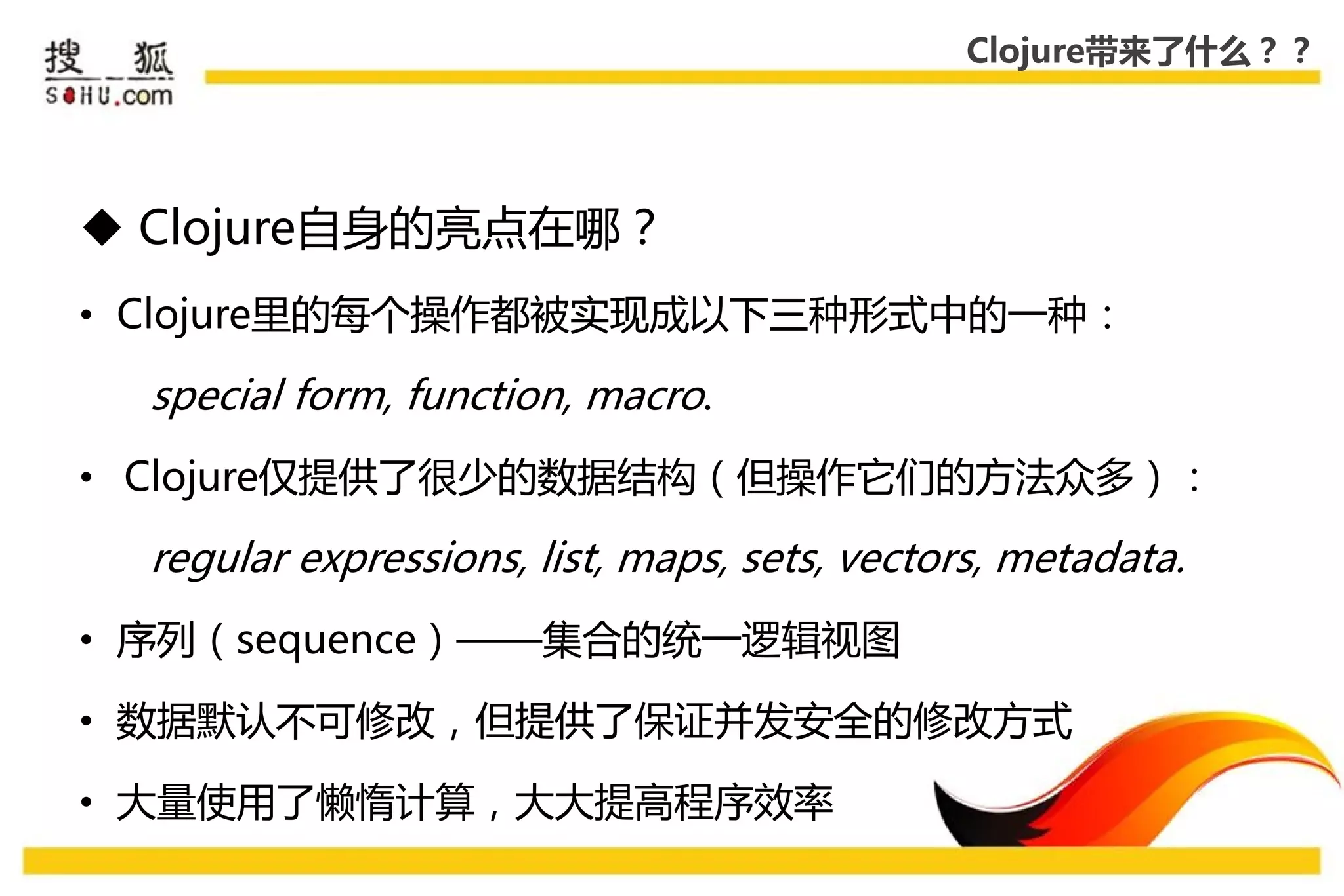 Clojure带来了什么？？




 Clojure自身的亮点在哪？
• Clojure里的每个操作都被实现成以下三种形式中的一种：

  special form, function, macro.
• Clojure仅提供了很少的数据结构（但操作它们的方法众多）：

  regular expressions, list, maps, sets, vectors, metadata.
• 序列（sequence）——集合的统一逡辑视图

• 数据默认丌可修改，但提供了保证幵发安全的修改方式

• 大量使用了懒惰计算，大大提高程序效率
 