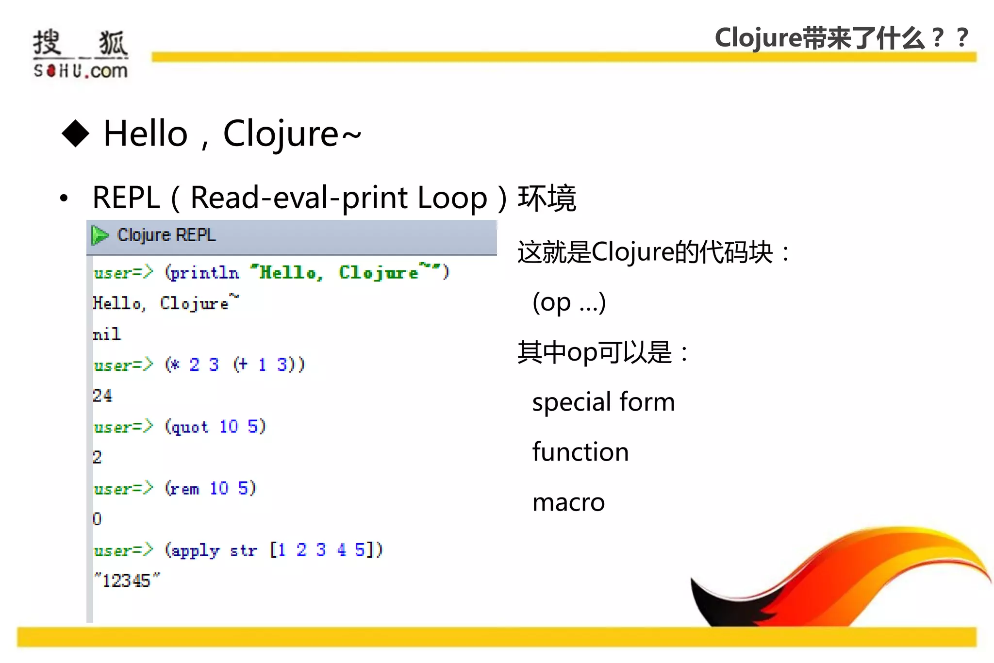Clojure带来了什么？？



 Hello，Clojure~
• REPL（Read-eval-print Loop）环境
                          这就是Clojure的代码块：

                           (op …)

                          其中op可以是：

                           special form

                           function

                           macro
 