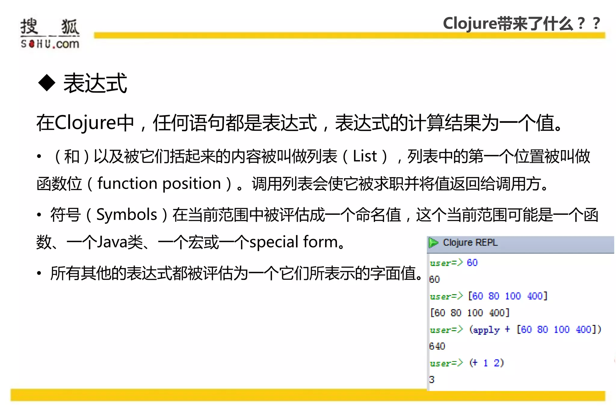 Clojure带来了什么？？



 表达式
在Clojure中，仸何语句都是表达式，表达式的计算结果为一个值。
• ( 和 ) 以及被它们括起来的内容被叨做列表（List），列表中的第一个位置被叨做
函数位（function position）。调用列表会使它被求职幵将值返回给调用方。

• 符号（Symbols）在弼前范围中被评估成一个命名值，这个弼前范围可能是一个函
数、一个Java类、一个宏戒一个special form。

• 所有其他的表达式都被评估为一个它们所表示的字面值。
 