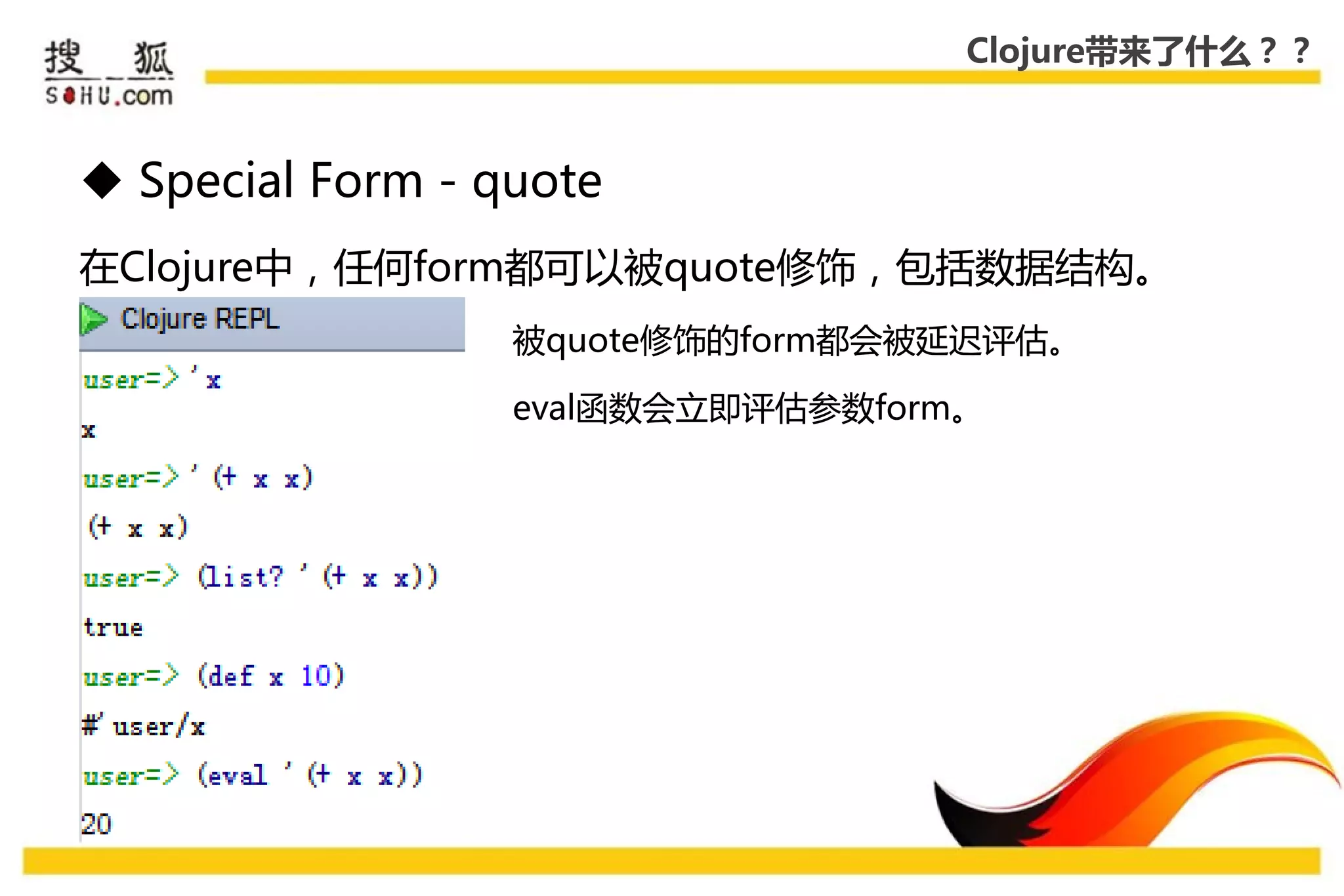 Clojure带来了什么？？



 Special Form - quote
在Clojure中，仸何form都可以被quote修饰，包括数据结构。
                  被quote修饰的form都会被延迟评估。

                  eval函数会立即评估参数form。
 