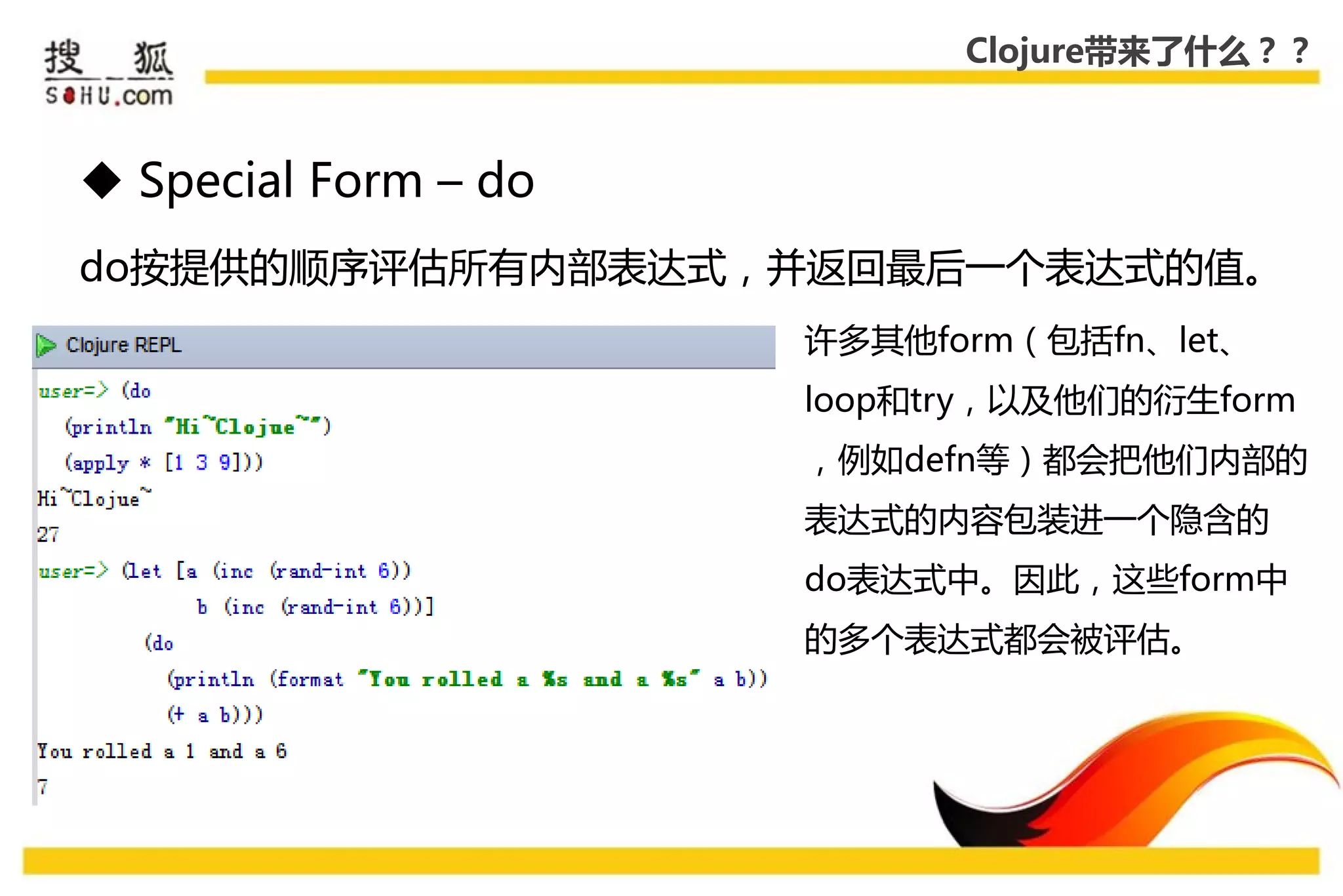 Clojure带来了什么？？



 Special Form – do
do按提供的顺序评估所有内部表达式，幵返回最后一个表达式的值。
                      许多其他form（包括fn、let、
                      loop和try，以及他们的衍生form
                      ，例如defn等）都会把他们内部的
                      表达式的内容包装迚一个隐吨的
                      do表达式中。因此，这些form中
                      的多个表达式都会被评估。
 