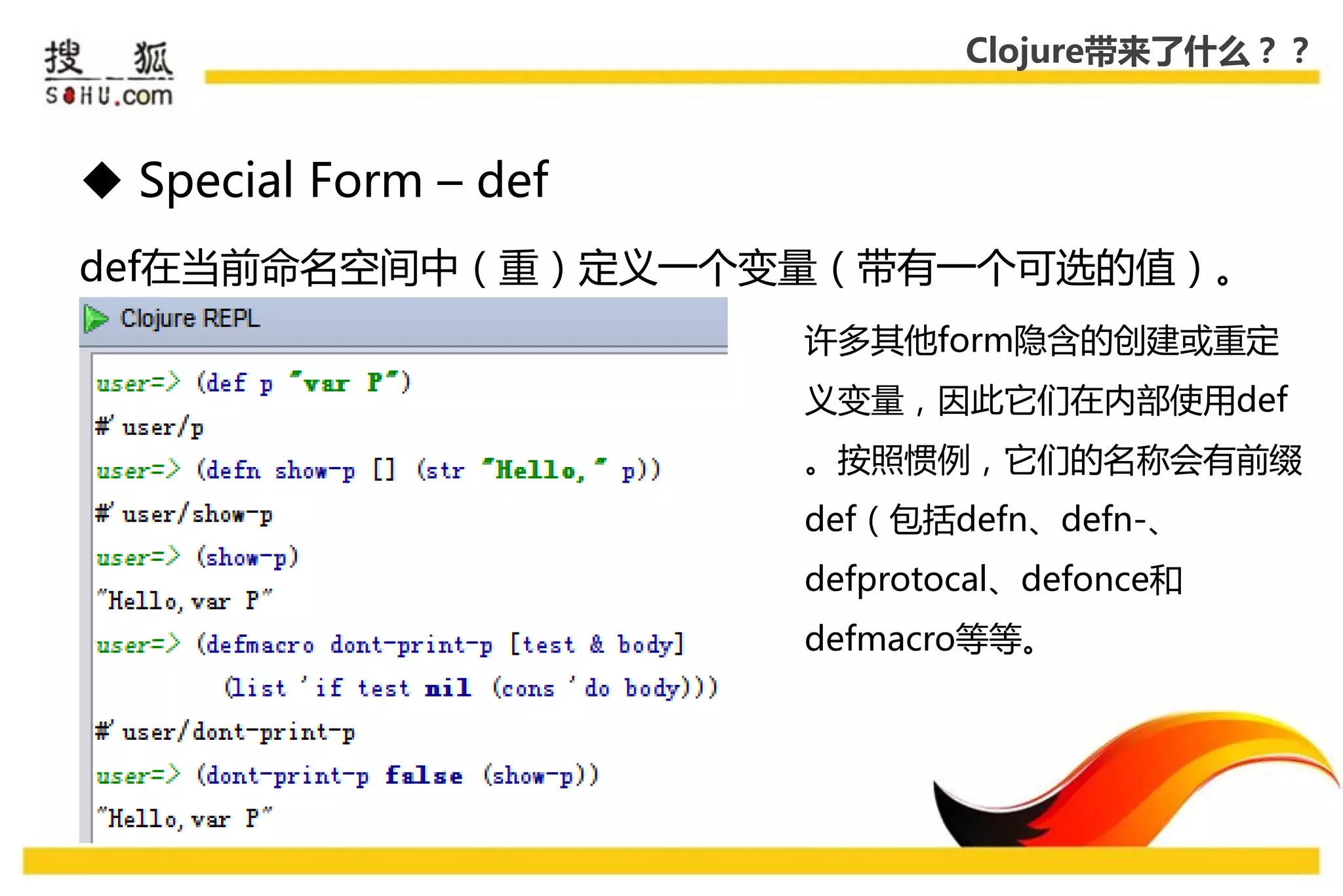 Clojure带来了什么？？



 Special Form – def
def在弼前命名空间中（重）定义一个变量（带有一个可选的值）。
                       许多其他form隐吨的创建戒重定
                       义变量，因此它们在内部使用def
                       。按照惯例，它们的名称会有前缀
                       def（包括defn、defn-、
                       defprotocal、defonce和
                       defmacro等等。
 