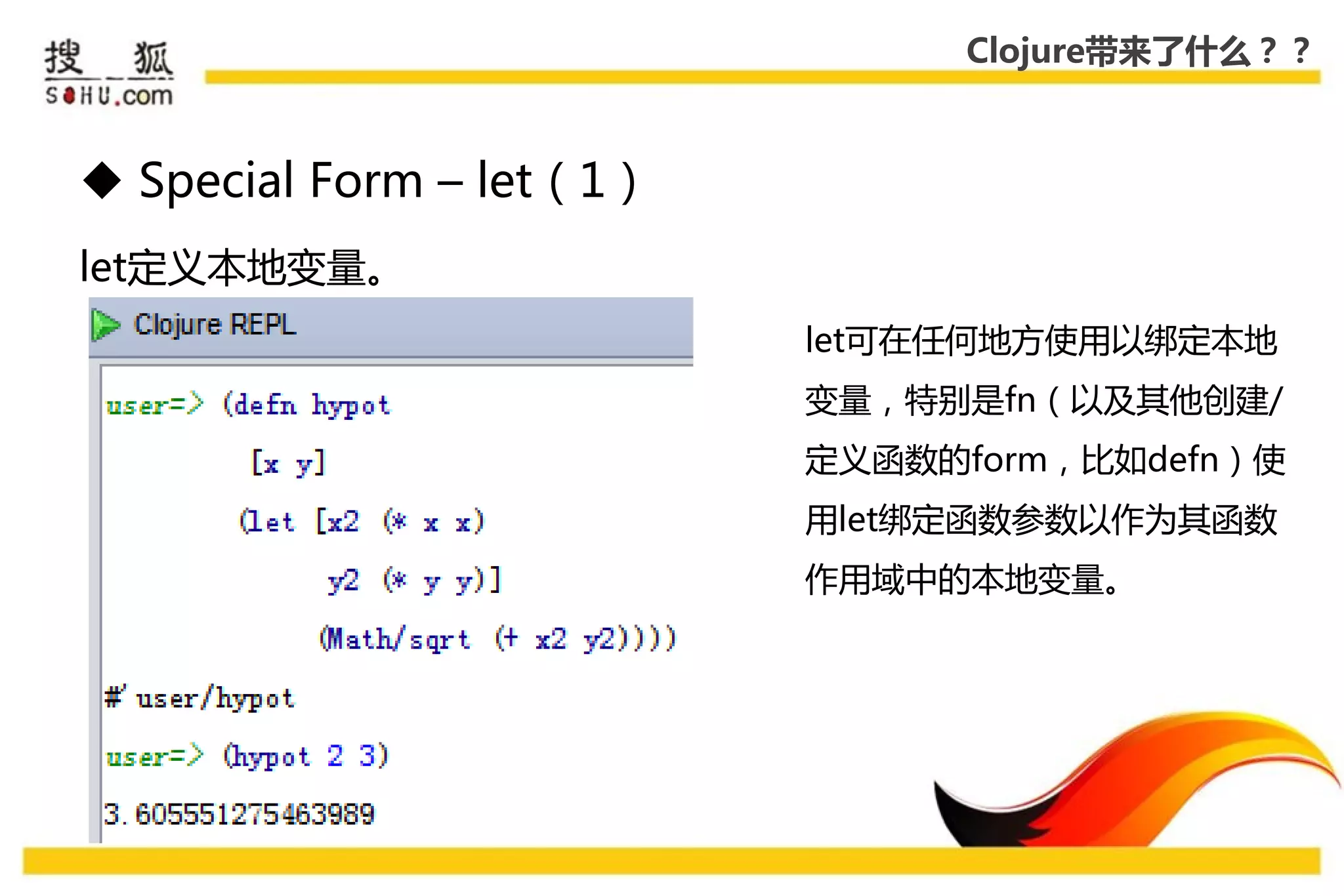 Clojure带来了什么？？



 Special Form – let（1）
let定义本地变量。
                          let可在仸何地方使用以绑定本地
                          变量，特别是fn（以及其他创建/
                          定义函数的form，比如defn）使
                          用let绑定函数参数以作为其函数
                          作用域中的本地变量。
 