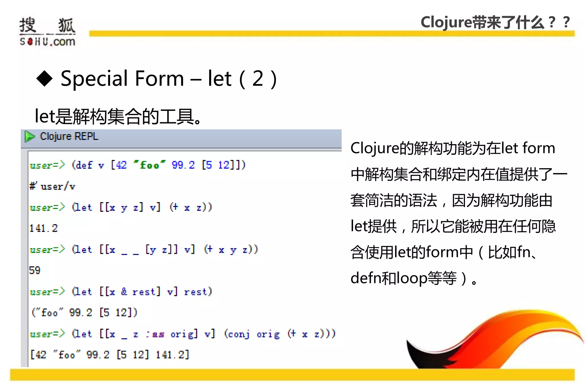 Clojure带来了什么？？



 Special Form – let（2）
let是解构集合的工具。
                          Clojure的解构功能为在let form
                          中解构集合和绑定内在值提供了一
                          套简洁的语法，因为解构功能由
                          let提供，所以它能被用在仸何隐
                          吨使用let的form中（比如fn、
                          defn和loop等等）。
 