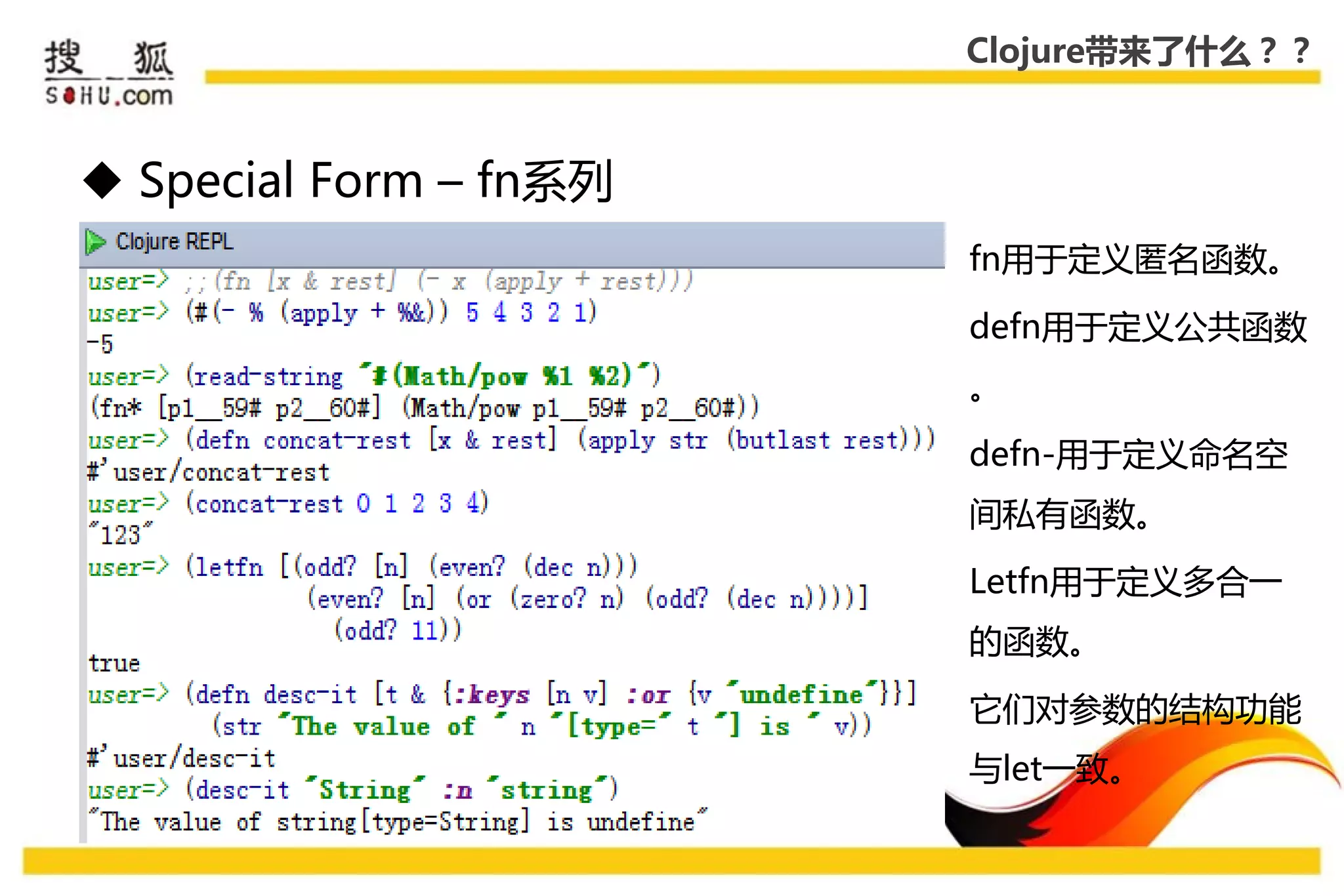 Clojure带来了什么？？



 Special Form – fn系列
                        fn用于定义匿名函数。

                        defn用于定义公共函数
                        。

                        defn-用于定义命名空
                        间私有函数。

                        Letfn用于定义多合一
                        的函数。

                        它们对参数的结构功能
                        不let一致。
 