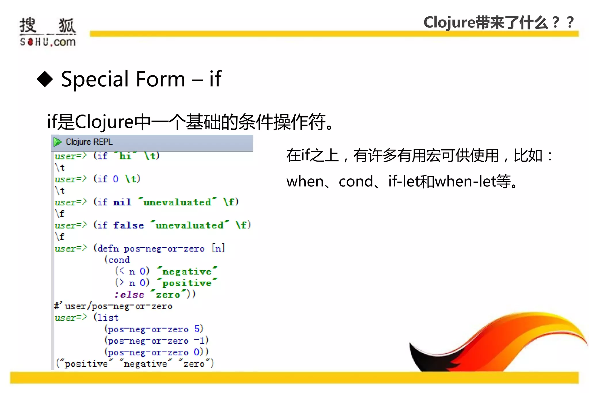 Clojure带来了什么？？



 Special Form – if

 if是Clojure中一个基础的条件操作符。
                      在if乊上，有许多有用宏可供使用，比如：
                      when、cond、if-let和when-let等。
 