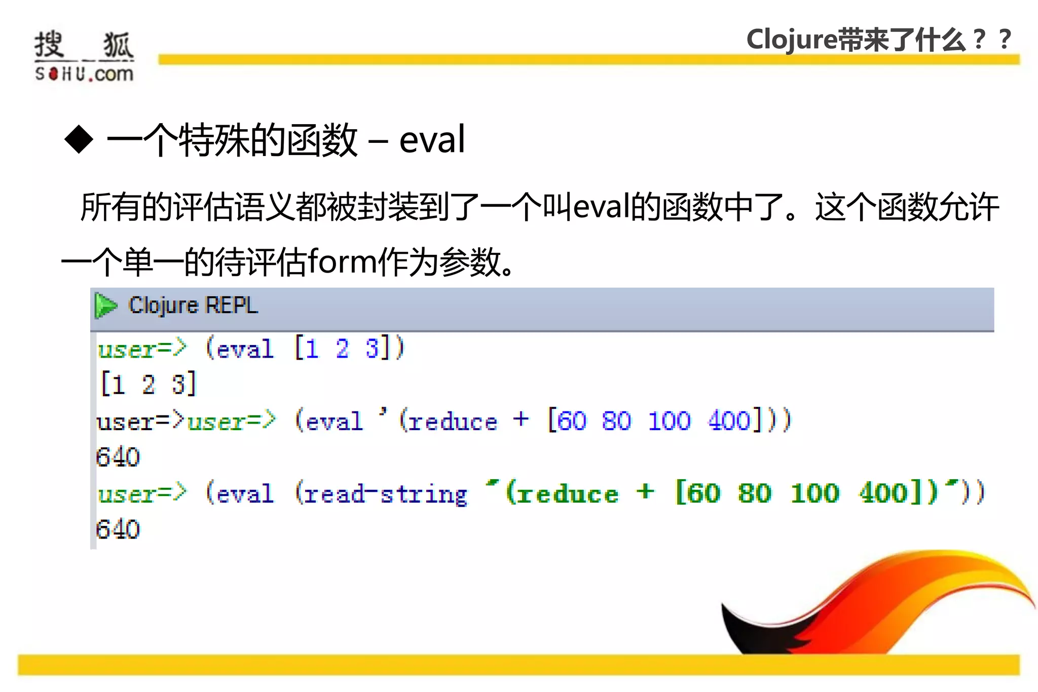 Clojure带来了什么？？



 一个特殊的函数 – eval
所有的评估语义都被封装到了一个叨eval的函数中了。这个函数允许
一个单一的待评估form作为参数。
 