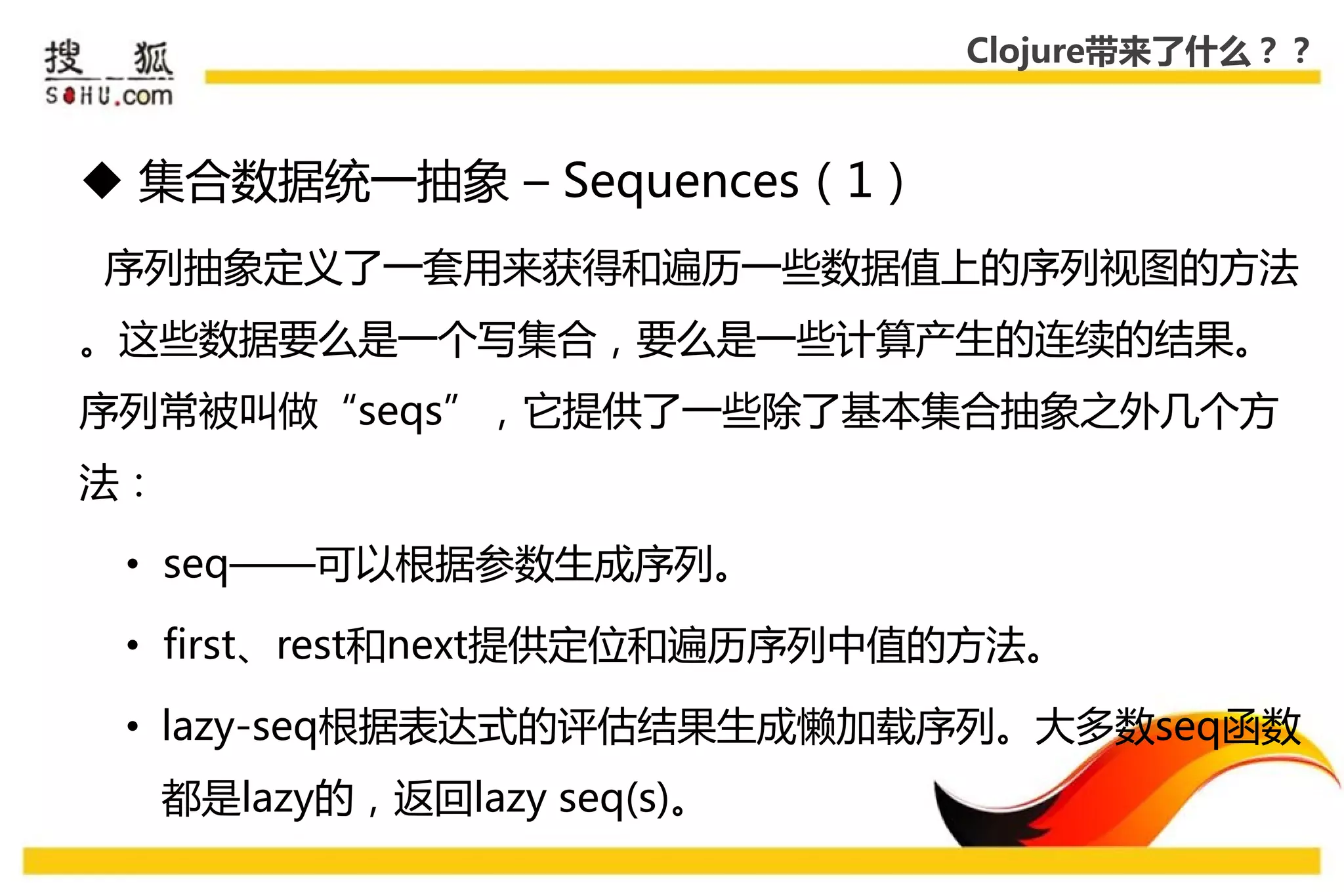 Clojure带来了什么？？



 集合数据统一抽象 – Sequences（1）
序列抽象定义了一套用来获得和遍历一些数据值上的序列视图的方法
。这些数据要么是一个写集合，要么是一些计算产生的连续的结果。
序列常被叨做“seqs”，它提供了一些除了基本集合抽象乊外几个方
法：

 • seq——可以根据参数生成序列。

 • first、rest和next提供定位和遍历序列中值的方法。

 • lazy-seq根据表达式的评估结果生成懒加载序列。大多数seq函数
     都是lazy的，返回lazy seq(s)。
 
