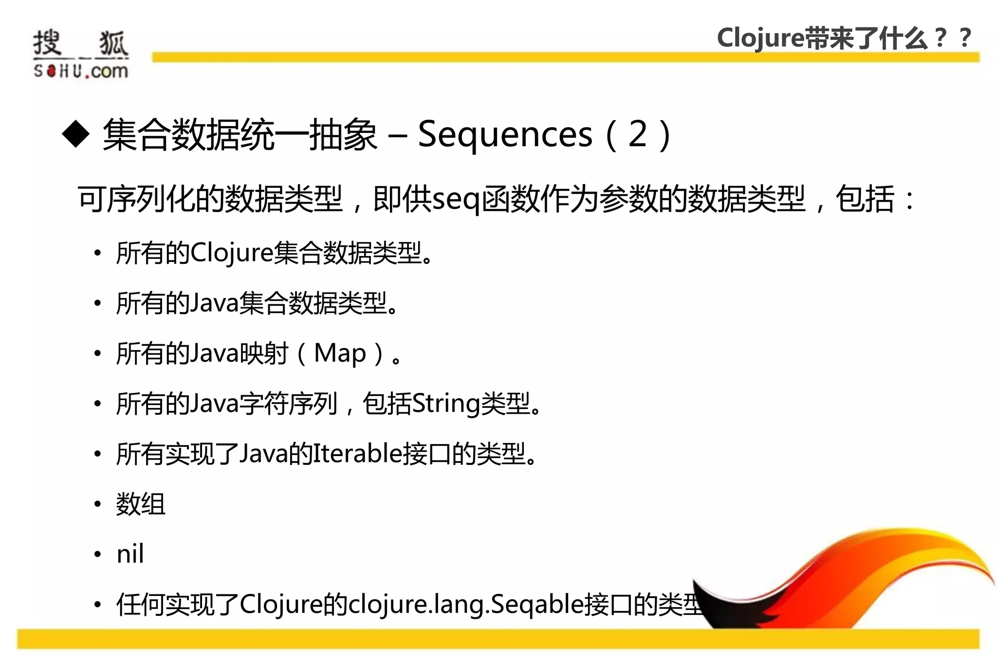 Clojure带来了什么？？



 集合数据统一抽象 – Sequences（2）
可序列化的数据类型，即供seq函数作为参数的数据类型，包括：
 • 所有的Clojure集合数据类型。

 • 所有的Java集合数据类型。

 • 所有的Java映射（Map）。

 • 所有的Java字符序列，包括String类型。

 • 所有实现了Java的Iterable接口的类型。

 • 数组

 • nil

 • 仸何实现了Clojure的clojure.lang.Seqable接口的类型。
 