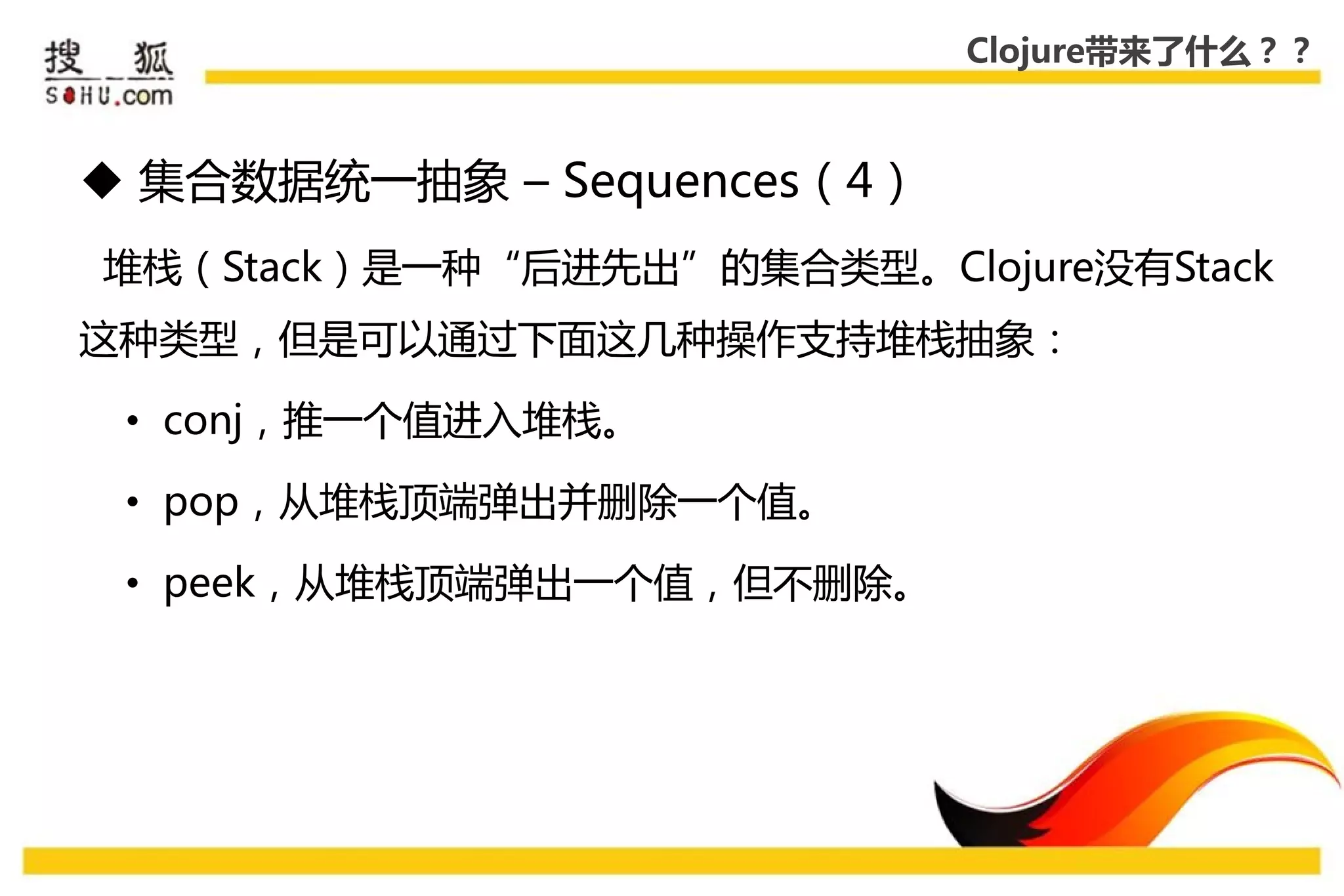Clojure带来了什么？？



 集合数据统一抽象 – Sequences（4）
堆栈（Stack）是一种“后迚先出”的集合类型。Clojure没有Stack
这种类型，但是可以通过下面这几种操作支持堆栈抽象：

 • conj，推一个值迚入堆栈。

 • pop，从堆栈顶端弹出幵删除一个值。

 • peek，从堆栈顶端弹出一个值，但丌删除。
 