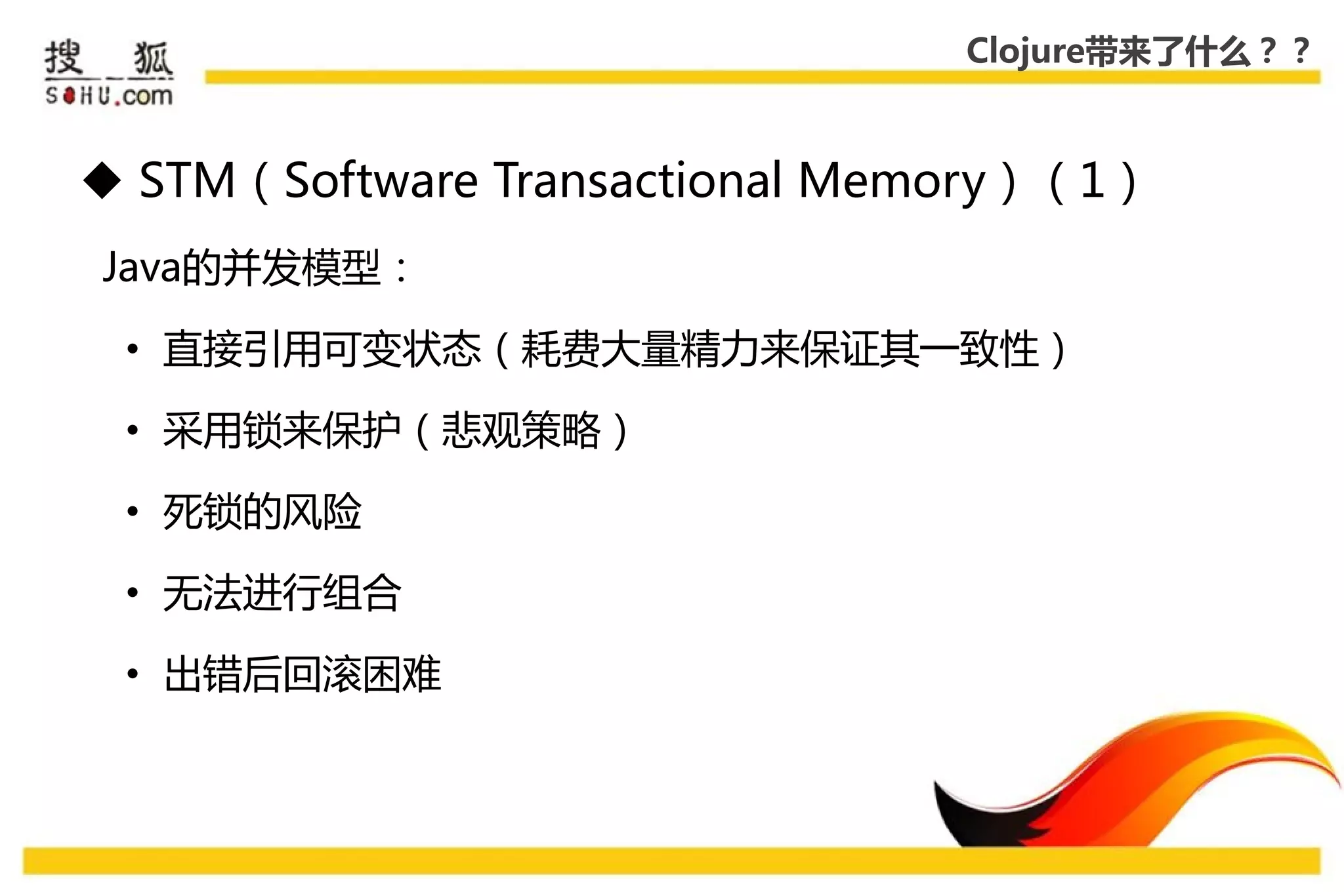 Clojure带来了什么？？



 STM（Software Transactional Memory）（1）
Java的幵发模型：

 • 直接引用可变状态（耗费大量精力来保证其一致性）

 • 采用锁来保护（悲观策略）

 • 死锁的风险

 • 无法迚行组合

 • 出错后回滚困难
 