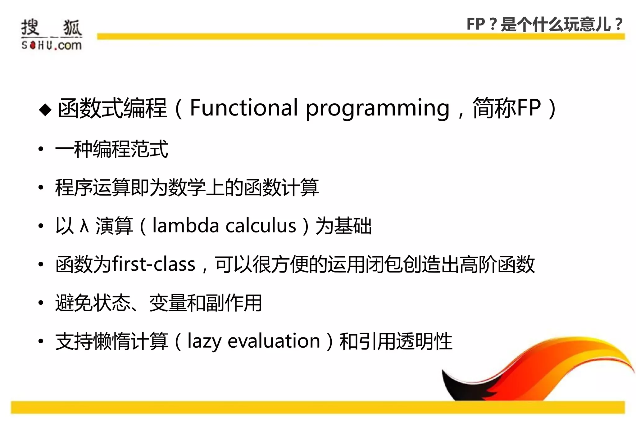FP？是个什么玩意儿？




 函数式编程（Functional    programming，简称FP）
• 一种编程范式

• 程序运算即为数学上的函数计算

• 以 λ 演算（lambda calculus）为基础

• 函数为first-class，可以很方便的运用闭包创造出高阶函数

• 避免状态、变量和副作用

• 支持懒惰计算（lazy evaluation）和引用透明性
 