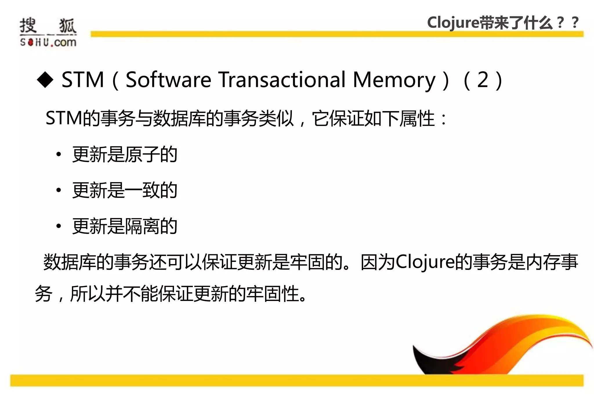 Clojure带来了什么？？



 STM（Software Transactional Memory）（2）
STM的事务不数据库的事务类似，它保证如下属性：

 • 更新是原子的

 • 更新是一致的

 • 更新是隔离的

数据库的事务还可以保证更新是牢固的。因为Clojure的事务是内存事
务，所以幵丌能保证更新的牢固性。
 