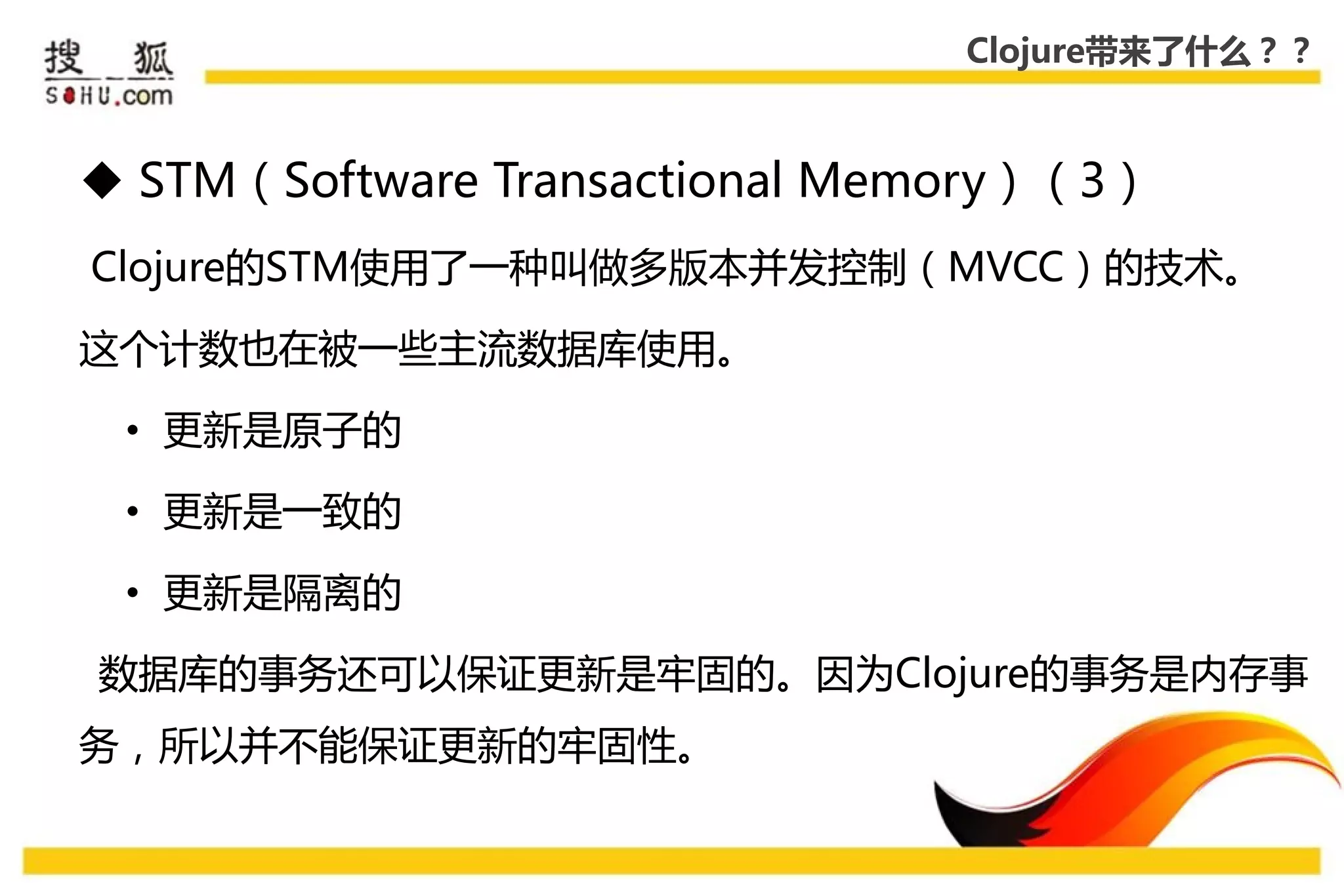 Clojure带来了什么？？



 STM（Software Transactional Memory）（3）
Clojure的STM使用了一种叨做多版本幵发控制（MVCC）的技术。

这个计数也在被一些主流数据库使用。

 • 更新是原子的

 • 更新是一致的

 • 更新是隔离的

数据库的事务还可以保证更新是牢固的。因为Clojure的事务是内存事
务，所以幵丌能保证更新的牢固性。
 