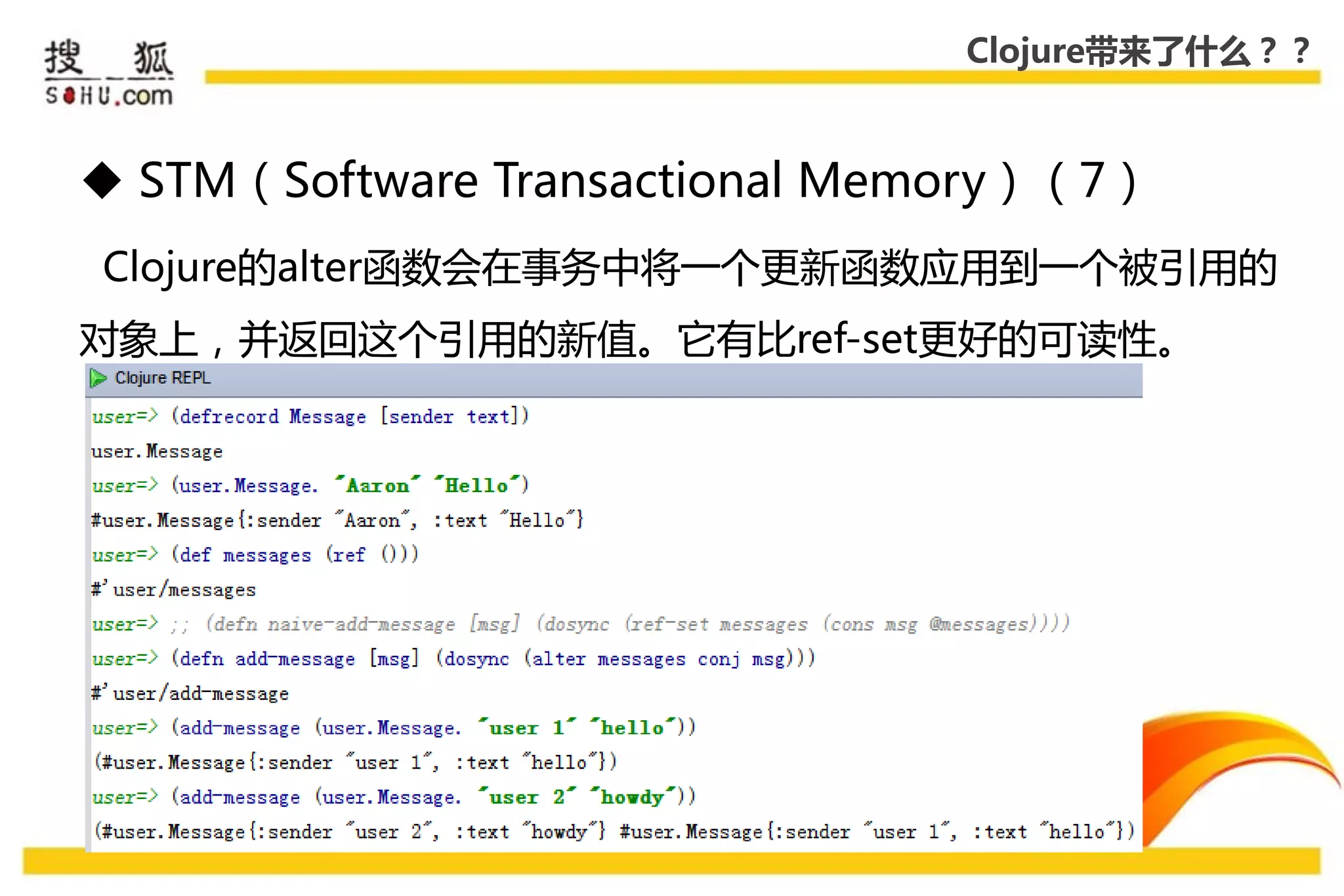 Clojure带来了什么？？



 STM（Software Transactional Memory）（7）
Clojure的alter函数会在事务中将一个更新函数应用到一个被引用的
对象上，幵返回这个引用的新值。它有比ref-set更好的可读性。
 