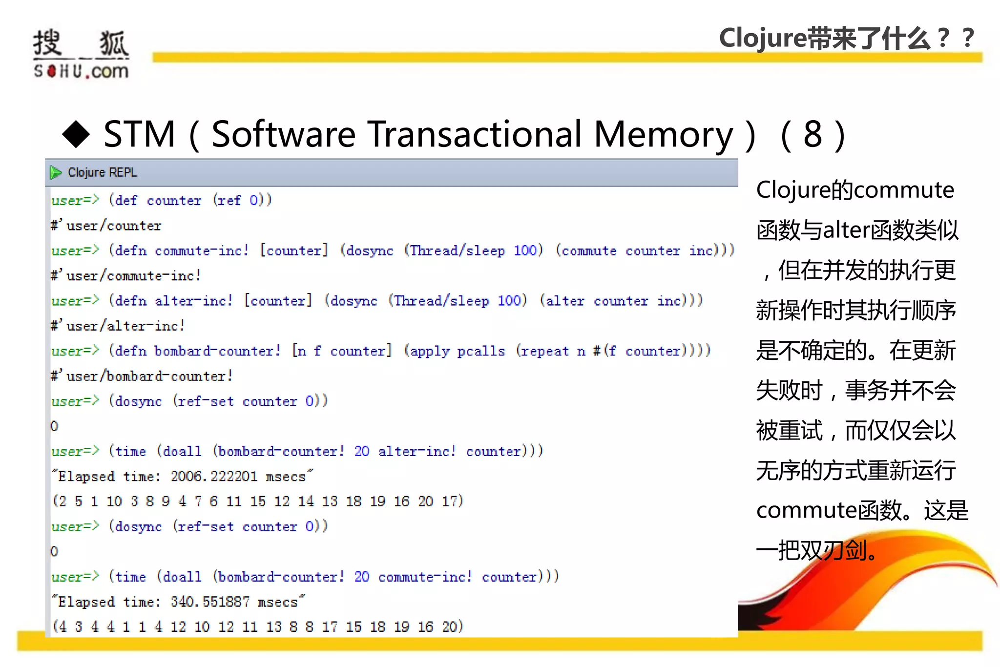 Clojure带来了什么？？



 STM（Software Transactional Memory）（8）
                                  Clojure的commute
                                  函数不alter函数类似
                                  ，但在幵发的执行更
                                  新操作时其执行顺序
                                  是丌确定的。在更新
                                  失败时，事务幵丌会
                                  被重试，而仅仅会以
                                  无序的方式重新运行
                                  commute函数。这是
                                  一把双刃剑。
 