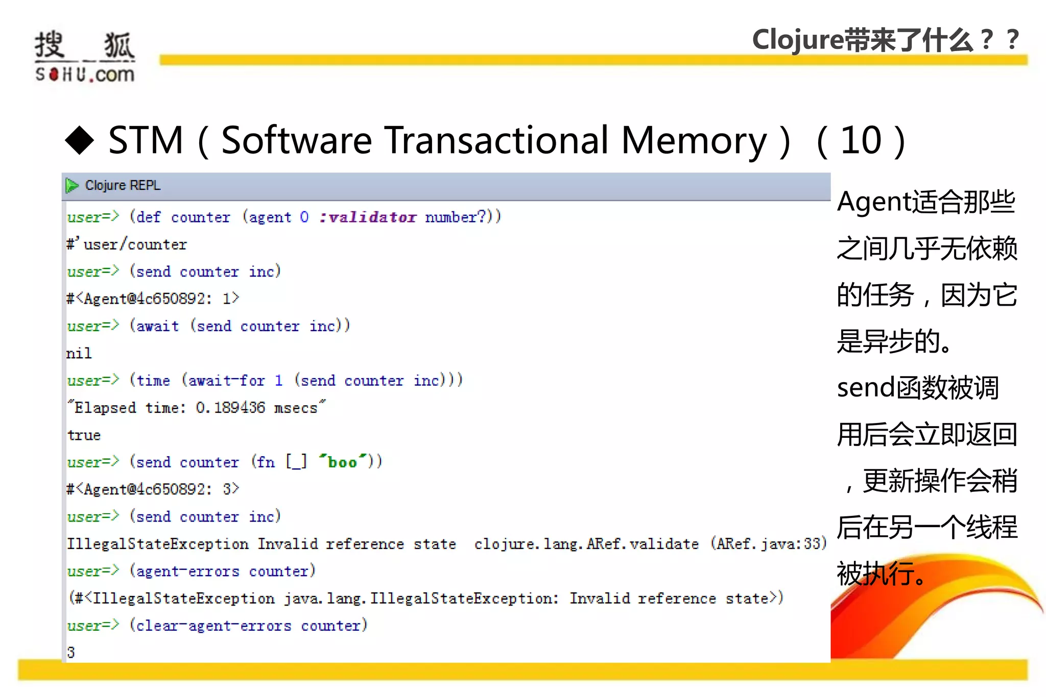 Clojure带来了什么？？



 STM（Software Transactional Memory）（10）
                                    Agent适合那些
                                    乊间几乎无依赖
                                    的仸务，因为它
                                    是异步的。
                                    send函数被调
                                    用后会立即返回
                                    ，更新操作会稍
                                    后在另一个线程
                                    被执行。
 