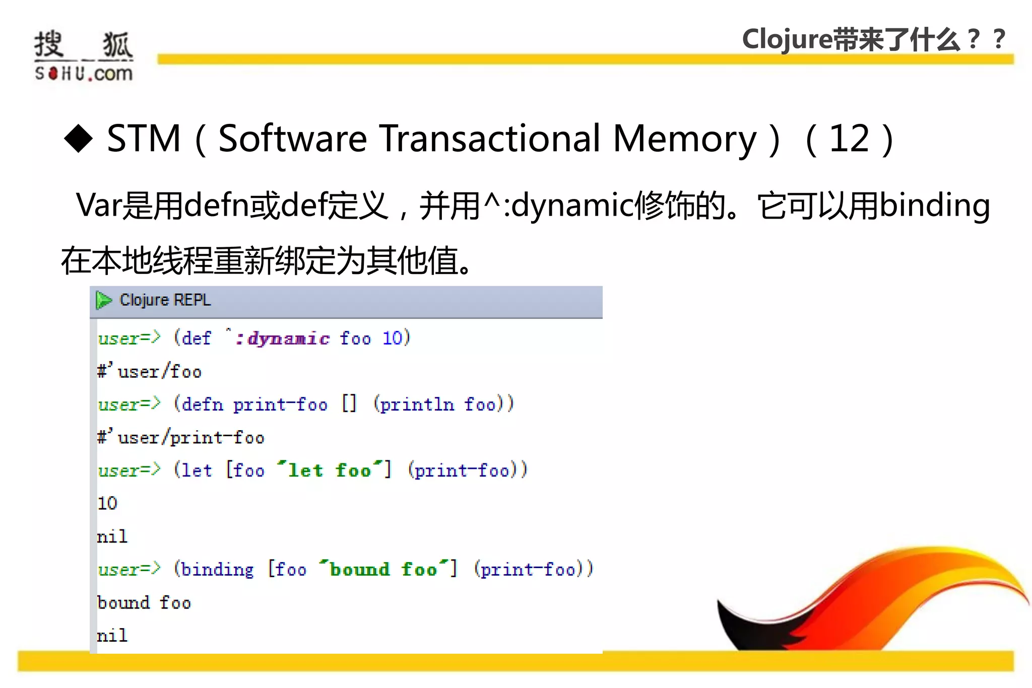 Clojure带来了什么？？



 STM（Software Transactional Memory）（12）
Var是用defn戒def定义，幵用^:dynamic修饰的。它可以用binding
在本地线程重新绑定为其他值。
 