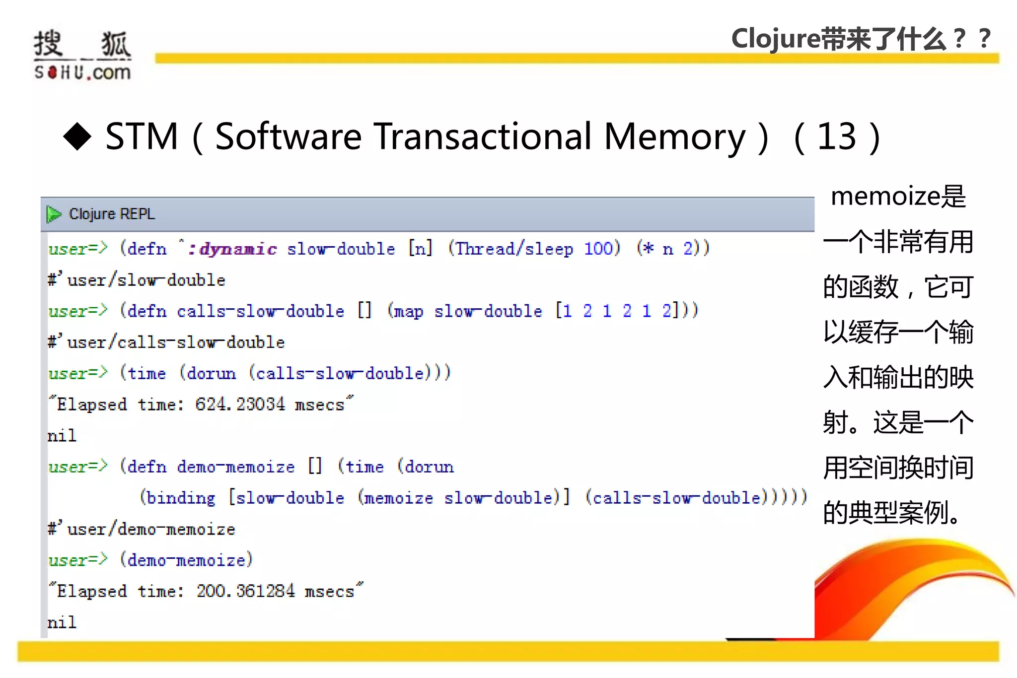 Clojure带来了什么？？



 STM（Software Transactional Memory）（13）
                                     memoize是
                                    一个非常有用
                                    的函数，它可
                                    以缓存一个输
                                    入和输出的映
                                    射。这是一个
                                    用空间换时间
                                    的典型案例。
 