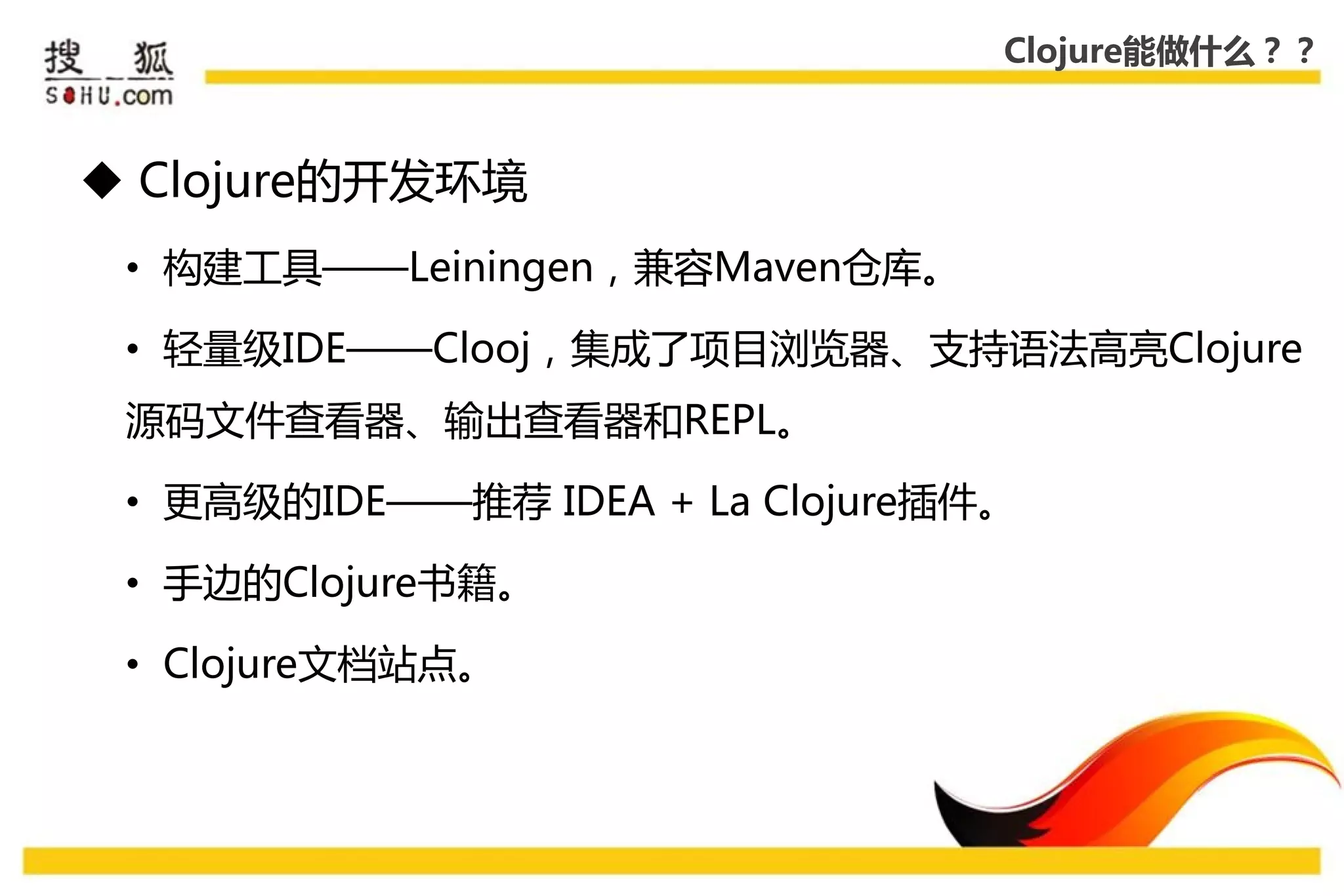 Clojure能做什么？？



 Clojure的开发环境
 • 构建工具——Leiningen，兼容Maven仓库。

 • 轻量级IDE——Clooj，集成了项目浏览器、支持语法高亮Clojure
 源码文件查看器、输出查看器和REPL。

 • 更高级的IDE——推荐 IDEA + La Clojure揑件。

 • 手边的Clojure书籍。

 • Clojure文档站点。
 