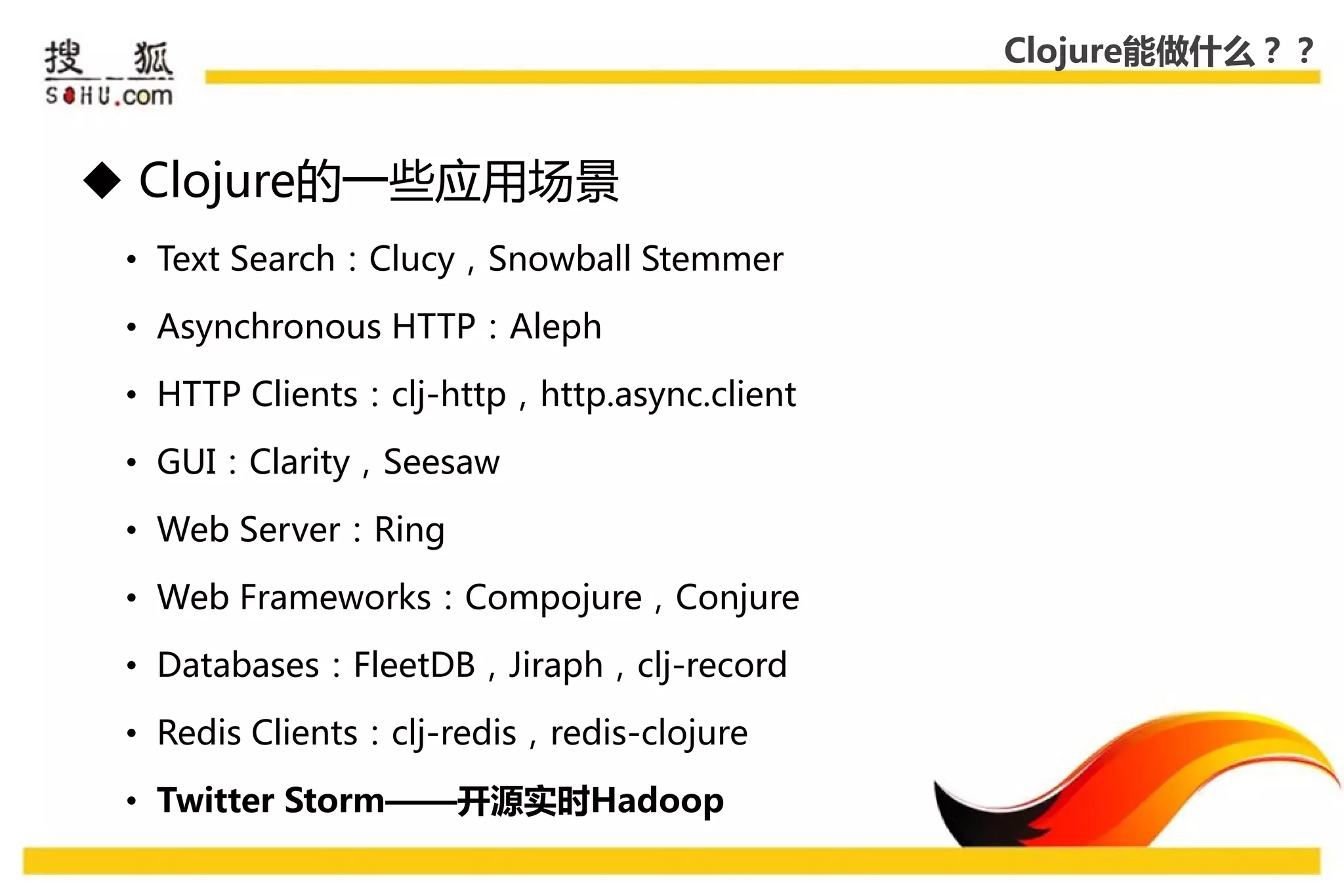 Clojure能做什么？？



 Clojure的一些应用场景
 • Text Search：Clucy，Snowball Stemmer

 • Asynchronous HTTP：Aleph

 • HTTP Clients：clj-http，http.async.client

 • GUI：Clarity，Seesaw

 • Web Server：Ring

 • Web Frameworks：Compojure，Conjure

 • Databases：FleetDB，Jiraph，clj-record

 • Redis Clients：clj-redis，redis-clojure

 • Twitter Storm——开源实时Hadoop
 