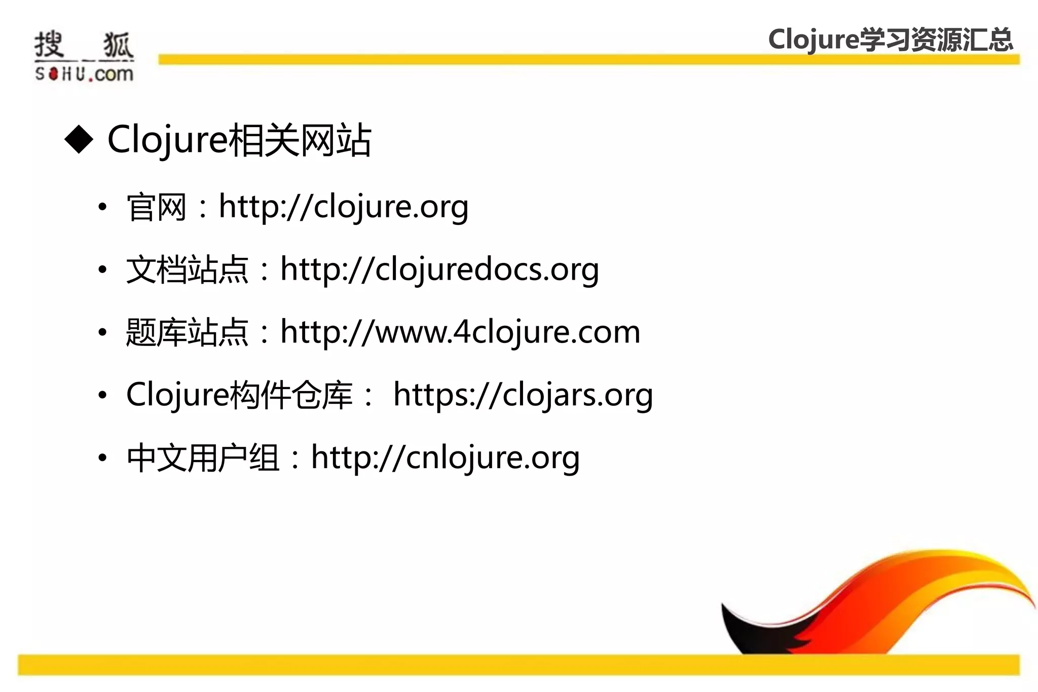Clojure学习资源汇总



 Clojure相关网站
 • 官网：http://clojure.org

 • 文档站点：http://clojuredocs.org

 • 题库站点：http://www.4clojure.com

 • Clojure构件仓库： https://clojars.org

 • 中文用户组：http://cnlojure.org
 
