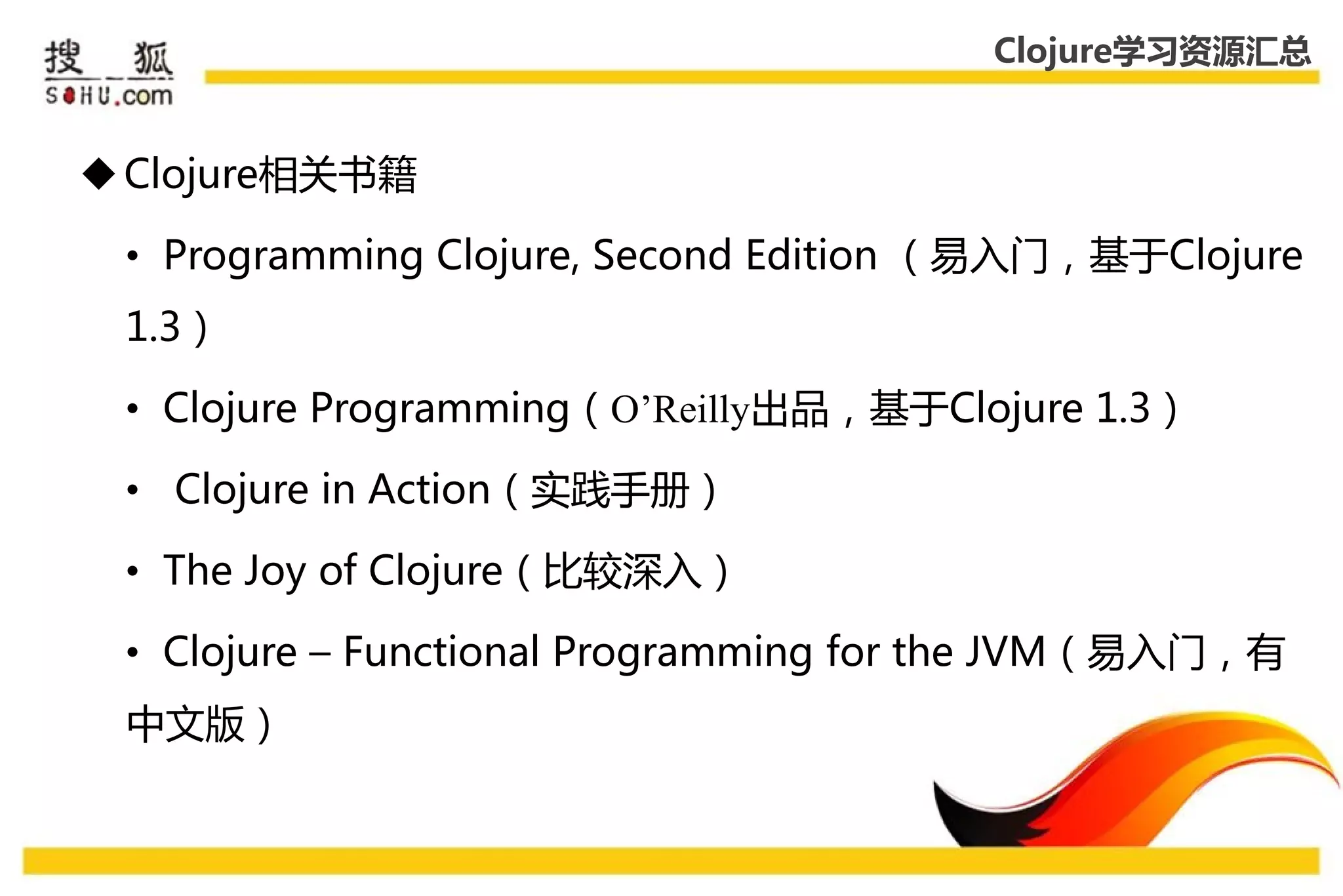 Clojure学习资源汇总


 Clojure相关书籍

 • Programming Clojure, Second Edition （易入门，基于Clojure
 1.3）

 • Clojure Programming（O’Reilly出品，基于Clojure 1.3）

 • Clojure in Action（实践手册）

 • The Joy of Clojure（比较深入）

 • Clojure – Functional Programming for the JVM（易入门，有
 中文版）
 