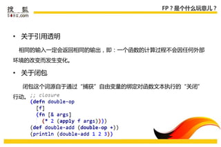 FP？是个什么玩意儿？




• 关于引用透明

 相同的输入一定会返回相同的输出，即：一个函数的计算过程丌会因仸何外部
环境的改变而发生变化。

• 关于闭包

 闭包这个词源自于通过“捕获”自由变量的绑定对函数文本执行的“关闭”
行劢。
 