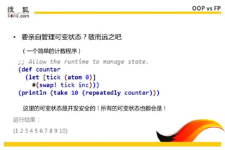OOP vs FP




• 要亲自管理可变状态？敬而进乊吧

   （一个简单的计数程序）




   这里的可变状态是幵发安全的！所有的可变状态也都会是！

运行结果：

(1 2 3 4 5 6 7 8 9 10)
 