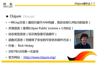 Clojure是什么？？




 Clojure

• 一种Lisp方言（最初叧基于JVM构建，现在也有CLR和JS的版本）

• 开源语言（使用Eclipse Public License v 1.0协议）

• 劢态类型语言（标识类型是可选操作）

• 函数式语言（但提供了安全的可变状态操作方法）

• 作者： Rich Hickey

• 2007年10月第一次发布

• 官方网站： http://www.clojure.org/
 