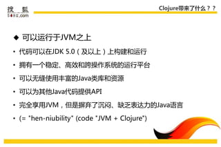 Clojure带来了什么？？




 可以运行于JVM乊上

• 代码可以在JDK 5.0（及以上）上构建和运行

• 拥有一个稳定、高效和跨操作系统的运行平台

• 可以无缝使用丰富的Java类库和资源

• 可以为其他Java代码提供API

• 完全享用JVM，但是摒弃了沉闷、缺乏表达力的Java语言

• (= "hen-niubility" (code "JVM + Clojure")
 