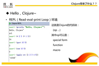 Clojure带来了什么？？



 Hello，Clojure~
• REPL（Read-eval-print Loop）环境
                          这就是Clojure的代码块：

                           (op …)

                          其中op可以是：

                           special form

                           function

                           macro
 