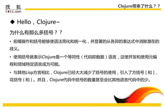 Clojure带来了什么？？



 Hello，Clojure~
为什么有那么多括号？？
• 前缀操作和括号能够使语法简化和统一化，幵显著的从各异的表达式中消除潜在的
歧义。

• 使用括号就表示Clojure是一个等同性（代码即数据）语言，这使开发和使用元编
程和领域特定语言成为可能。

• 不其他Lisp方言相比，Clojure已经大大减少了括号的使用，引入了方括号 [ 和 ] 、
花括号 { 和 } 。幵且，Clojure代码中括号的数量甚至会比其他语言代码中的少。
 