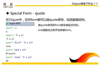 Clojure带来了什么？？



 Special Form - quote
在Clojure中，仸何form都可以被quote修饰，包括数据结构。
                  被quote修饰的form都会被延迟评估。

                  eval函数会立即评估参数form。
 