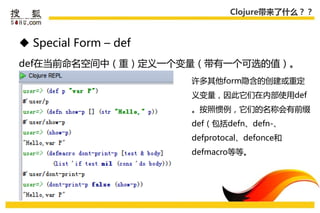 Clojure带来了什么？？



 Special Form – def
def在弼前命名空间中（重）定义一个变量（带有一个可选的值）。
                       许多其他form隐吨的创建戒重定
                       义变量，因此它们在内部使用def
                       。按照惯例，它们的名称会有前缀
                       def（包括defn、defn-、
                       defprotocal、defonce和
                       defmacro等等。
 