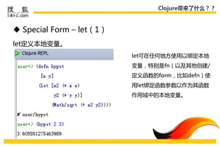 Clojure带来了什么？？



 Special Form – let（1）
let定义本地变量。
                          let可在仸何地方使用以绑定本地
                          变量，特别是fn（以及其他创建/
                          定义函数的form，比如defn）使
                          用let绑定函数参数以作为其函数
                          作用域中的本地变量。
 