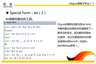 Clojure带来了什么？？



 Special Form – let（2）
let是解构集合的工具。
                          Clojure的解构功能为在let form
                          中解构集合和绑定内在值提供了一
                          套简洁的语法，因为解构功能由
                          let提供，所以它能被用在仸何隐
                          吨使用let的form中（比如fn、
                          defn和loop等等）。
 