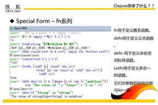 Clojure带来了什么？？



 Special Form – fn系列
                        fn用于定义匿名函数。

                        defn用于定义公共函数
                        。

                        defn-用于定义命名空
                        间私有函数。

                        Letfn用于定义多合一
                        的函数。

                        它们对参数的结构功能
                        不let一致。
 