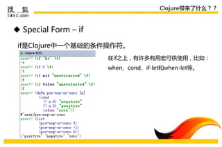Clojure带来了什么？？



 Special Form – if

 if是Clojure中一个基础的条件操作符。
                      在if乊上，有许多有用宏可供使用，比如：
                      when、cond、if-let和when-let等。
 