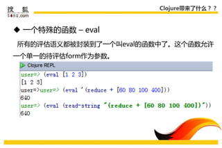 Clojure带来了什么？？



 一个特殊的函数 – eval
所有的评估语义都被封装到了一个叨eval的函数中了。这个函数允许
一个单一的待评估form作为参数。
 