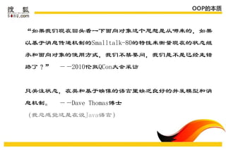 OOP的本质



“如果我们现在回头看一下面向对象这个思想是从哪来的，如果
以基于消息传递机制的Smalltalk-80的特性来衡量现在的状态继
承和面向对象的使用方式，我们不禁要问，我们是不是已经走错
路了？”   ——2010伦敦QCon大会采访


只关注状态，在类和基于映像的语言里缺乏良好的并发模型和消
息机制。   ——Dave Thomas博士
（我总感觉这是在说Java语言）
 