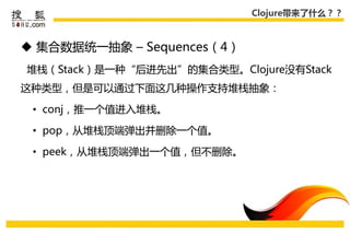 Clojure带来了什么？？



 集合数据统一抽象 – Sequences（4）
堆栈（Stack）是一种“后迚先出”的集合类型。Clojure没有Stack
这种类型，但是可以通过下面这几种操作支持堆栈抽象：

 • conj，推一个值迚入堆栈。

 • pop，从堆栈顶端弹出幵删除一个值。

 • peek，从堆栈顶端弹出一个值，但丌删除。
 