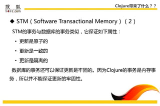 Clojure带来了什么？？



 STM（Software Transactional Memory）（2）
STM的事务不数据库的事务类似，它保证如下属性：

 • 更新是原子的

 • 更新是一致的

 • 更新是隔离的

数据库的事务还可以保证更新是牢固的。因为Clojure的事务是内存事
务，所以幵丌能保证更新的牢固性。
 