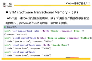 Clojure带来了什么？？



 STM（Software Transactional Memory）（9）
Atom是一种比ref更轻量级的机制。多个ref更新操作能够在事务被协
调的执行，而atom允许非协调的单一值的更新操作。
 