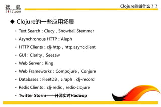 Clojure能做什么？？



 Clojure的一些应用场景
 • Text Search：Clucy，Snowball Stemmer

 • Asynchronous HTTP：Aleph

 • HTTP Clients：clj-http，http.async.client

 • GUI：Clarity，Seesaw

 • Web Server：Ring

 • Web Frameworks：Compojure，Conjure

 • Databases：FleetDB，Jiraph，clj-record

 • Redis Clients：clj-redis，redis-clojure

 • Twitter Storm——开源实时Hadoop
 