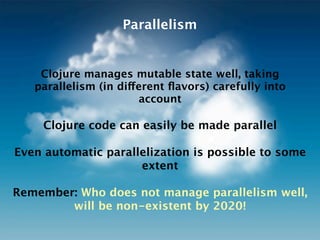 Parallelism


    Clojure manages mutable state well, taking
   parallelism (in different ﬂavors) carefully into
                       account

    Clojure code can easily be made parallel

Even automatic parallelization is possible to some
                     extent

Remember: Who does not manage parallelism well,
        will be non-existent by 2020!
 