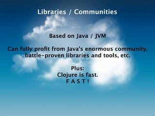 Libraries / Communities


             Based on Java / JVM

Can fully proﬁt from Java’s enormous community,
      battle-proven libraries and tools, etc.

                     Plus:
                Clojure is fast.
                   FAST!
 
