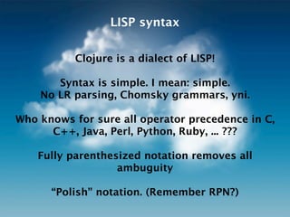 LISP syntax


           Clojure is a dialect of LISP!

       Syntax is simple. I mean: simple.
    No LR parsing, Chomsky grammars, yni.

Who knows for sure all operator precedence in C,
      C++, Java, Perl, Python, Ruby, ... ???

    Fully parenthesized notation removes all
                   ambiguity

      “Polish” notation. (Remember RPN?)
 